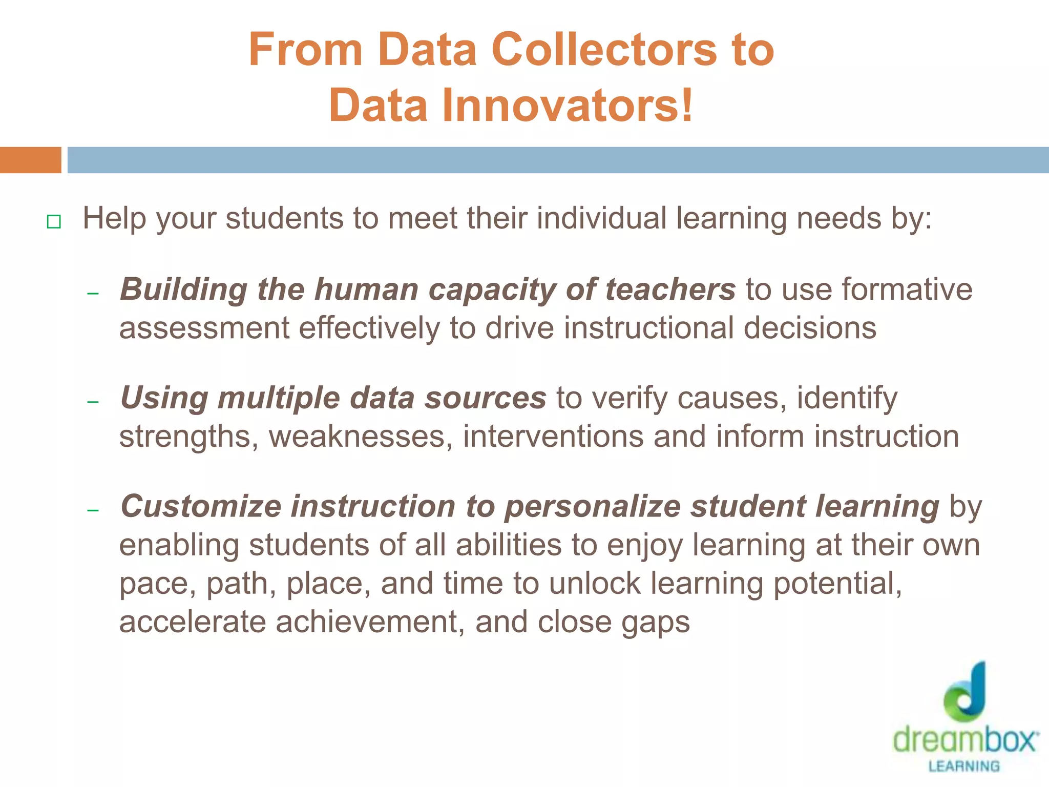  Help your students to meet their individual learning needs by:
– Building the human capacity of teachers to use formative
assessment effectively to drive instructional decisions
– Using multiple data sources to verify causes, identify
strengths, weaknesses, interventions and inform instruction
– Customize instruction to personalize student learning by
enabling students of all abilities to enjoy learning at their own
pace, path, place, and time to unlock learning potential,
accelerate achievement, and close gaps
From Data Collectors to
Data Innovators!
32
 