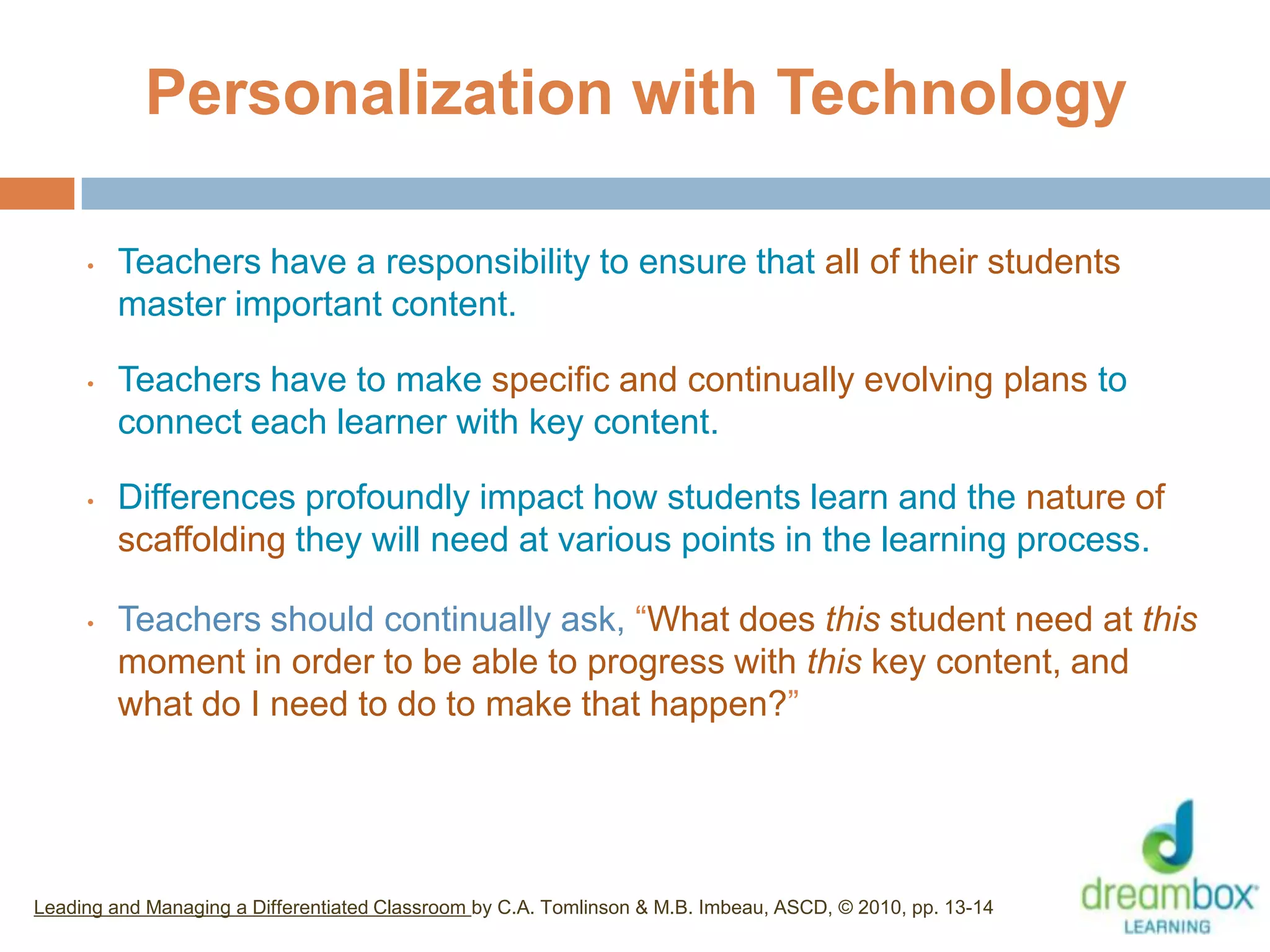 Personalization with Technology
• Teachers have a responsibility to ensure that all of their students
master important content.
• Teachers have to make specific and continually evolving plans to
connect each learner with key content.
• Differences profoundly impact how students learn and the nature of
scaffolding they will need at various points in the learning process.
• Teachers should continually ask, “What does this student need at this
moment in order to be able to progress with this key content, and
what do I need to do to make that happen?”
Leading and Managing a Differentiated Classroom by C.A. Tomlinson & M.B. Imbeau, ASCD, © 2010, pp. 13-14
33
 
