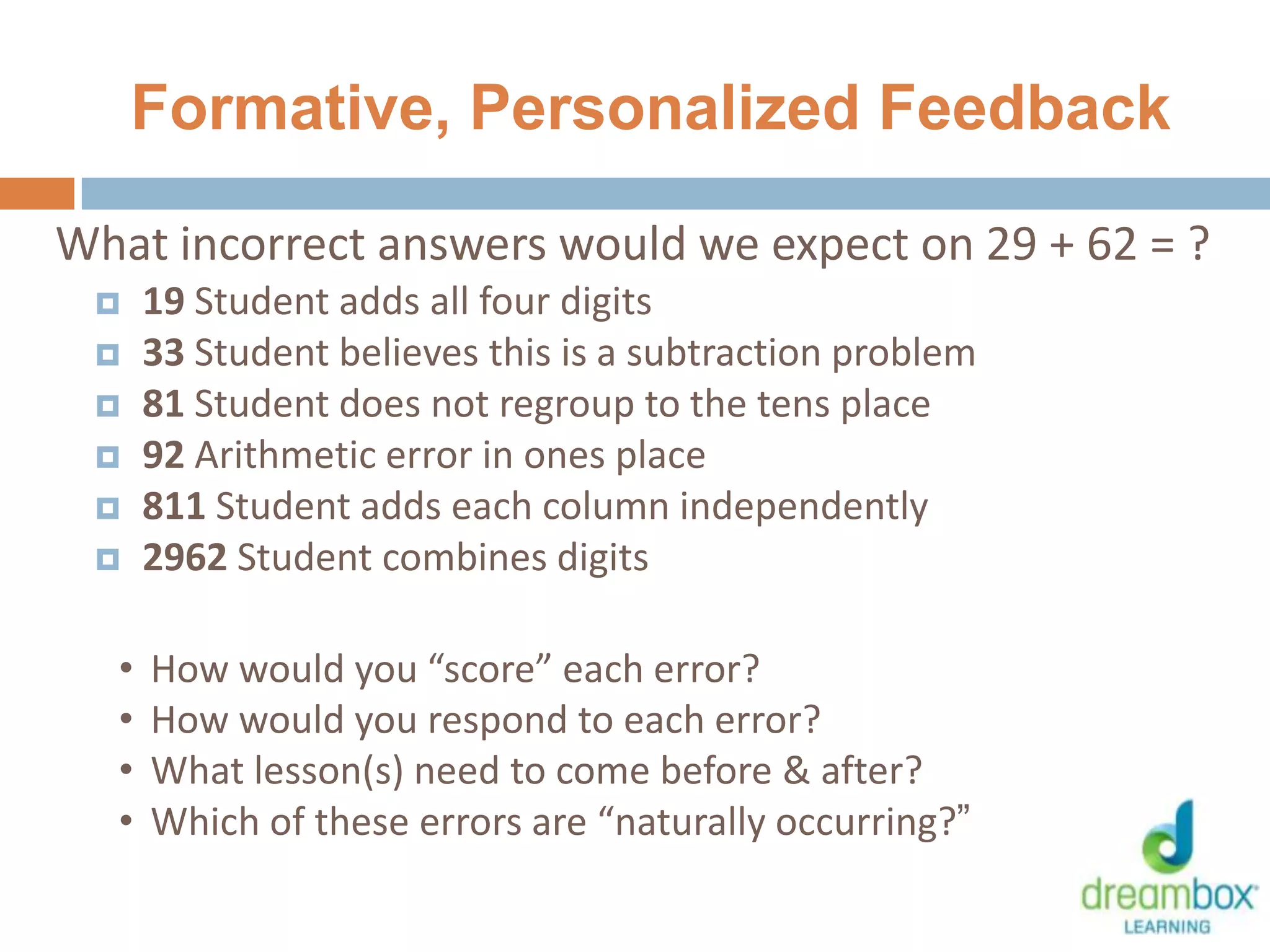Formative, Personalized Feedback
What incorrect answers would we expect on 29 + 62 = ?
 19 Student adds all four digits
 33 Student believes this is a subtraction problem
 81 Student does not regroup to the tens place
 92 Arithmetic error in ones place
 811 Student adds each column independently
 2962 Student combines digits
• How would you “score” each error?
• How would you respond to each error?
• What lesson(s) need to come before & after?
• Which of these errors are “naturally occurring?”
36
 