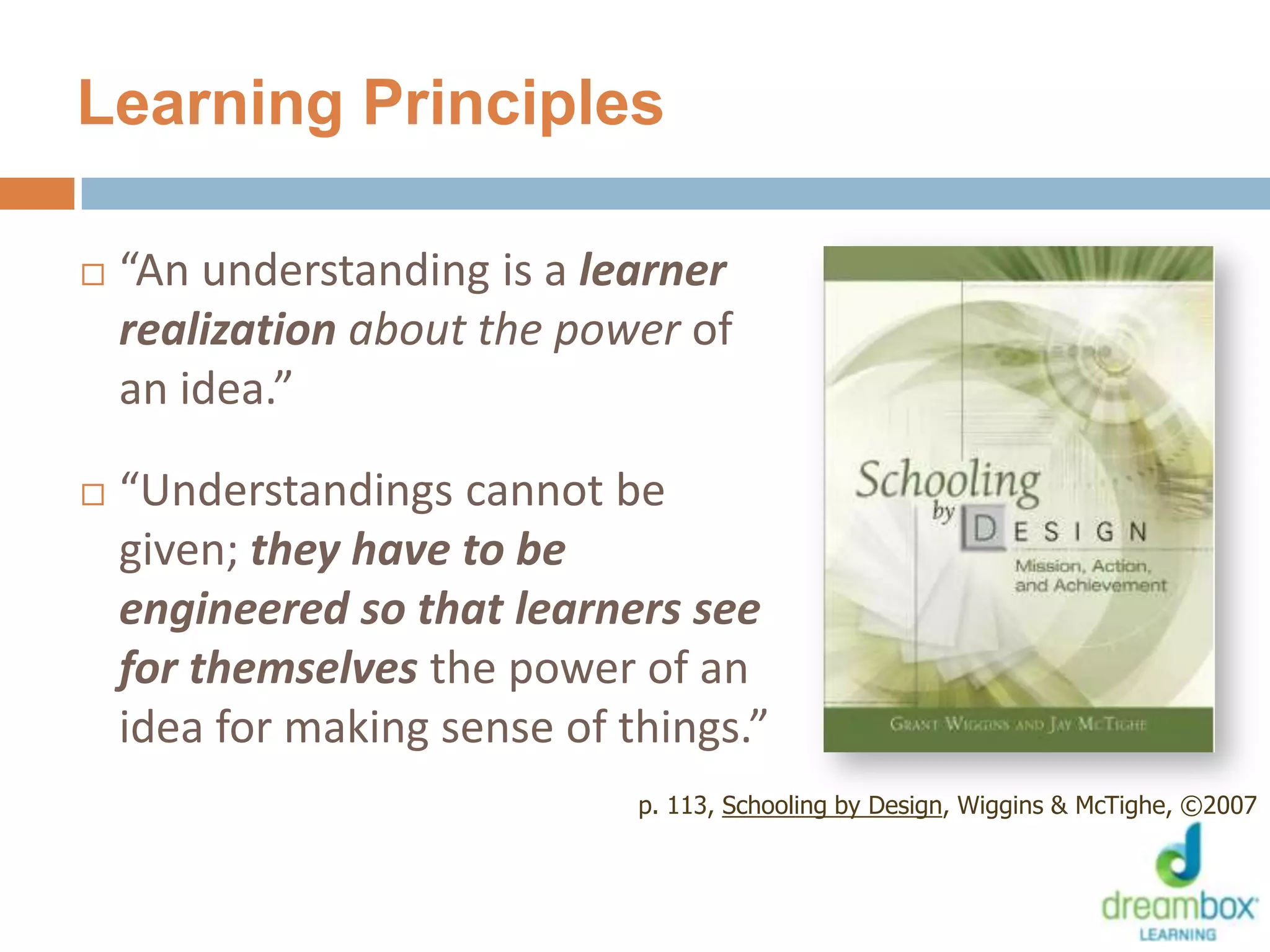 Learning Principles
 “An understanding is a learner
realization about the power of
an idea.”
 “Understandings cannot be
given; they have to be
engineered so that learners see
for themselves the power of an
idea for making sense of things.”
p. 113, Schooling by Design, Wiggins & McTighe, ©2007
38
 