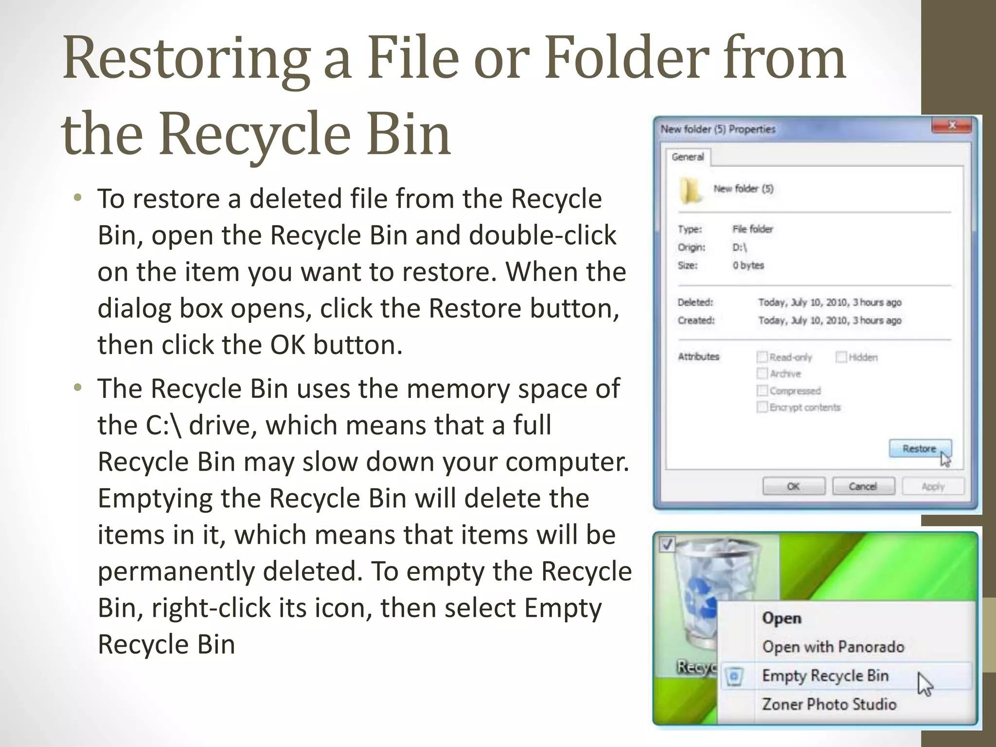 Restoring a File or Folder from
the Recycle Bin
• To restore a deleted file from the Recycle
Bin, open the Recycle Bin and double-click
on the item you want to restore. When the
dialog box opens, click the Restore button,
then click the OK button.
• The Recycle Bin uses the memory space of
the C: drive, which means that a full
Recycle Bin may slow down your computer.
Emptying the Recycle Bin will delete the
items in it, which means that items will be
permanently deleted. To empty the Recycle
Bin, right-click its icon, then select Empty
Recycle Bin
 