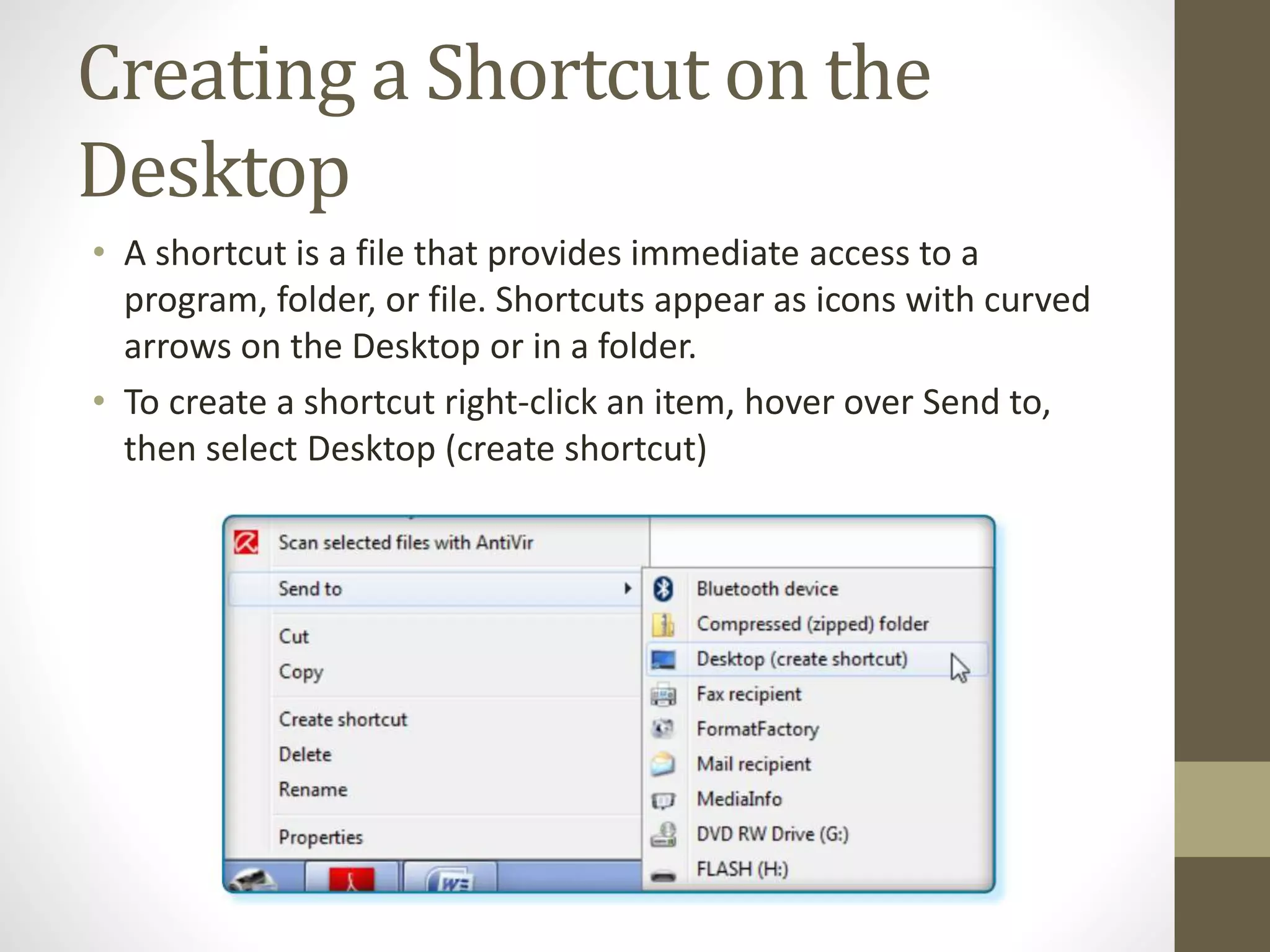 Creating a Shortcut on the
Desktop
• A shortcut is a file that provides immediate access to a
program, folder, or file. Shortcuts appear as icons with curved
arrows on the Desktop or in a folder.
• To create a shortcut right-click an item, hover over Send to,
then select Desktop (create shortcut)
 