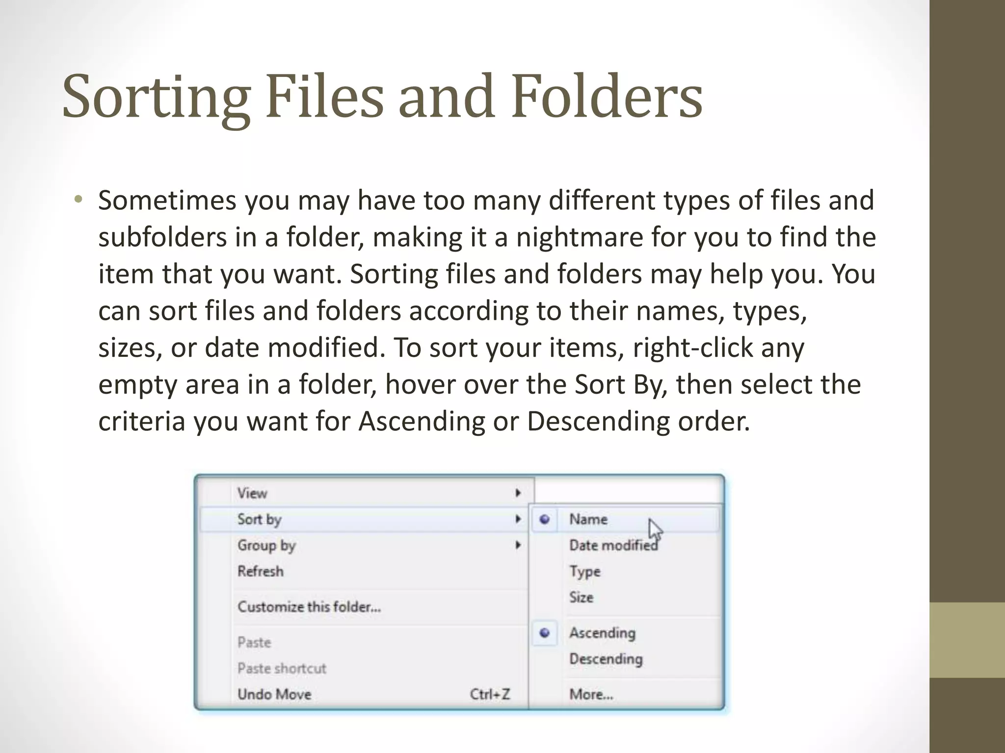 Sorting Files and Folders
• Sometimes you may have too many different types of files and
subfolders in a folder, making it a nightmare for you to find the
item that you want. Sorting files and folders may help you. You
can sort files and folders according to their names, types,
sizes, or date modified. To sort your items, right-click any
empty area in a folder, hover over the Sort By, then select the
criteria you want for Ascending or Descending order.
 