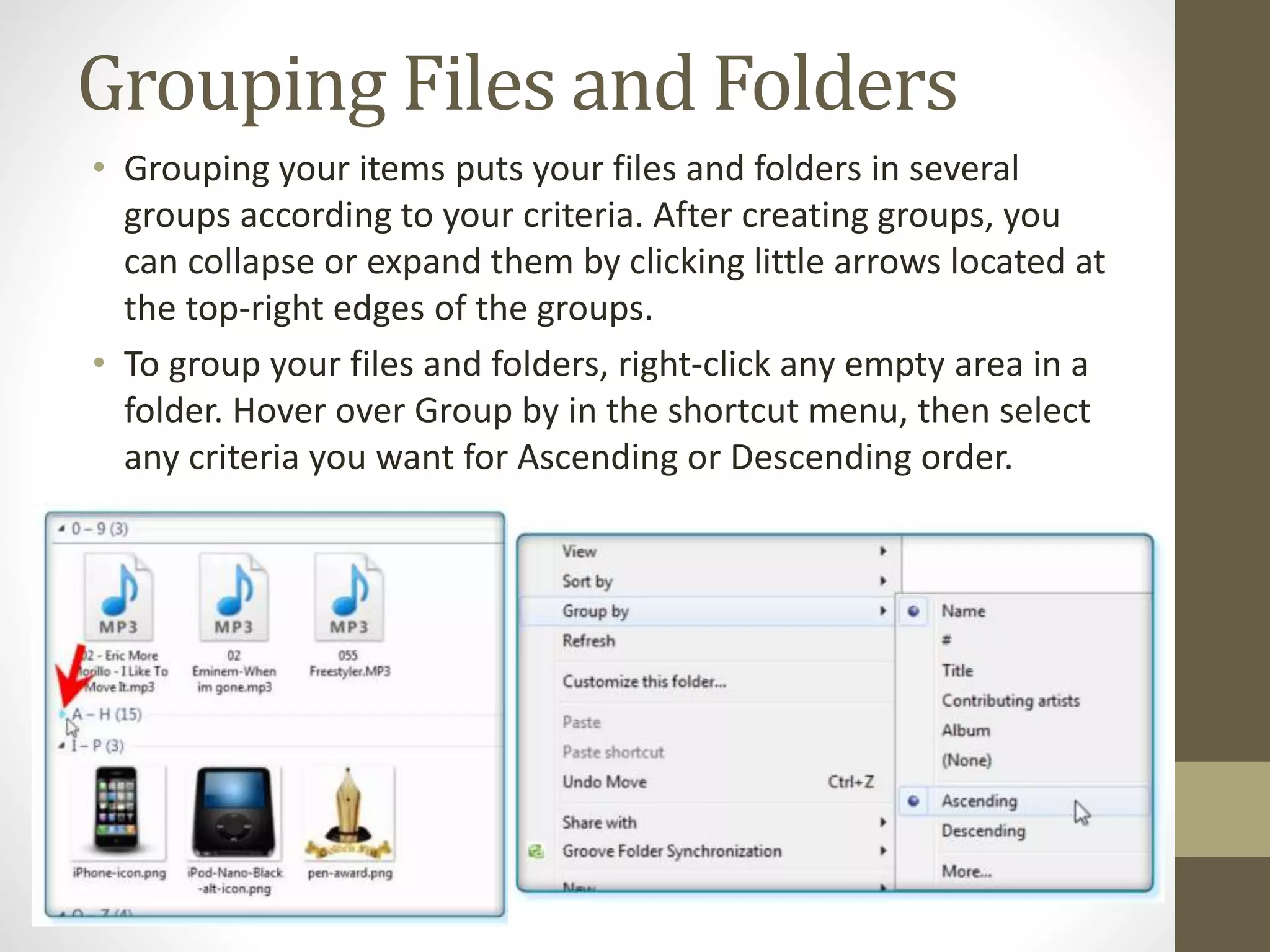 Grouping Files and Folders
• Grouping your items puts your files and folders in several
groups according to your criteria. After creating groups, you
can collapse or expand them by clicking little arrows located at
the top-right edges of the groups.
• To group your files and folders, right-click any empty area in a
folder. Hover over Group by in the shortcut menu, then select
any criteria you want for Ascending or Descending order.
 