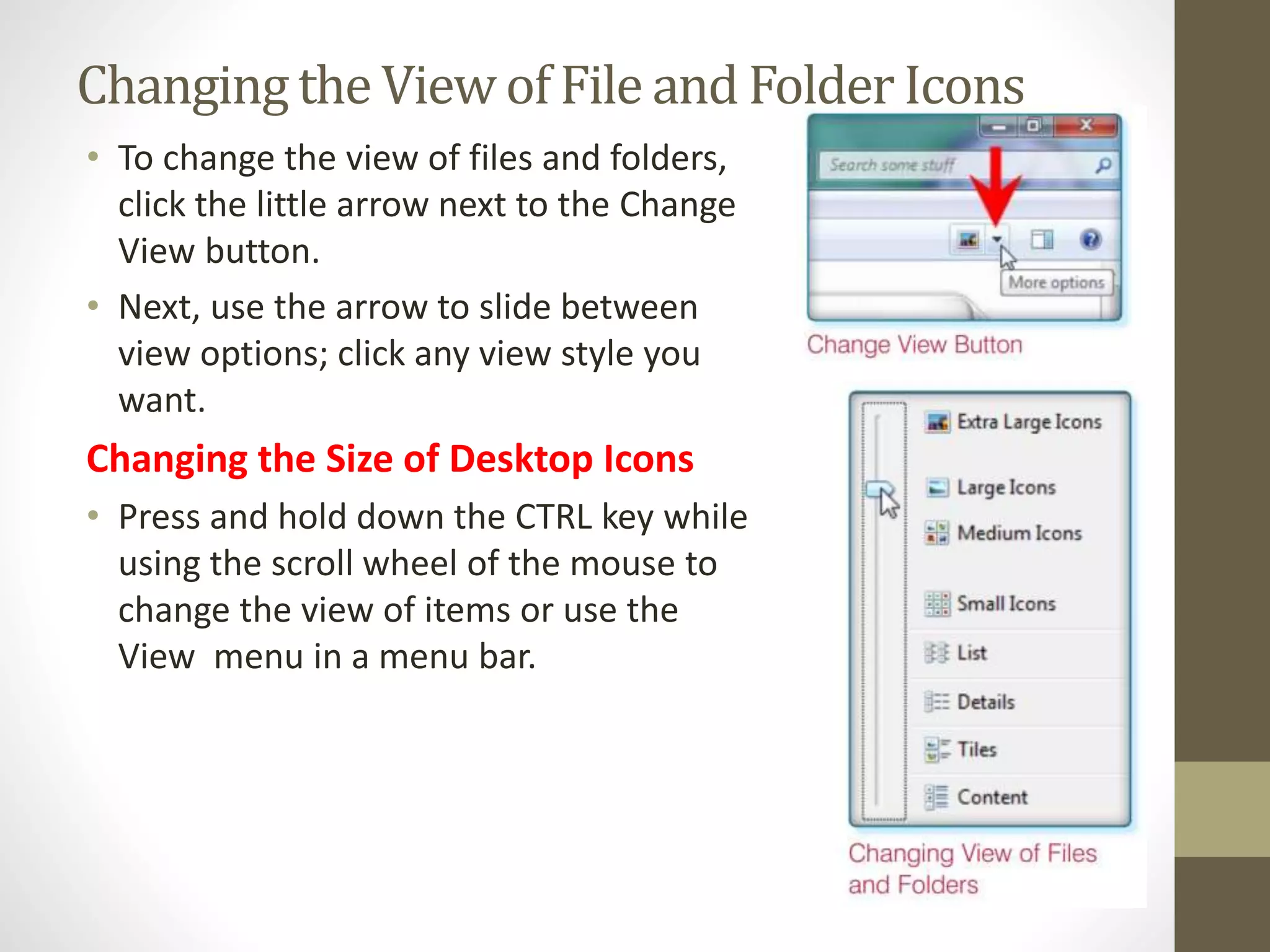 Changingthe View of File and FolderIcons
• To change the view of files and folders,
click the little arrow next to the Change
View button.
• Next, use the arrow to slide between
view options; click any view style you
want.
Changing the Size of Desktop Icons
• Press and hold down the CTRL key while
using the scroll wheel of the mouse to
change the view of items or use the
View menu in a menu bar.
 