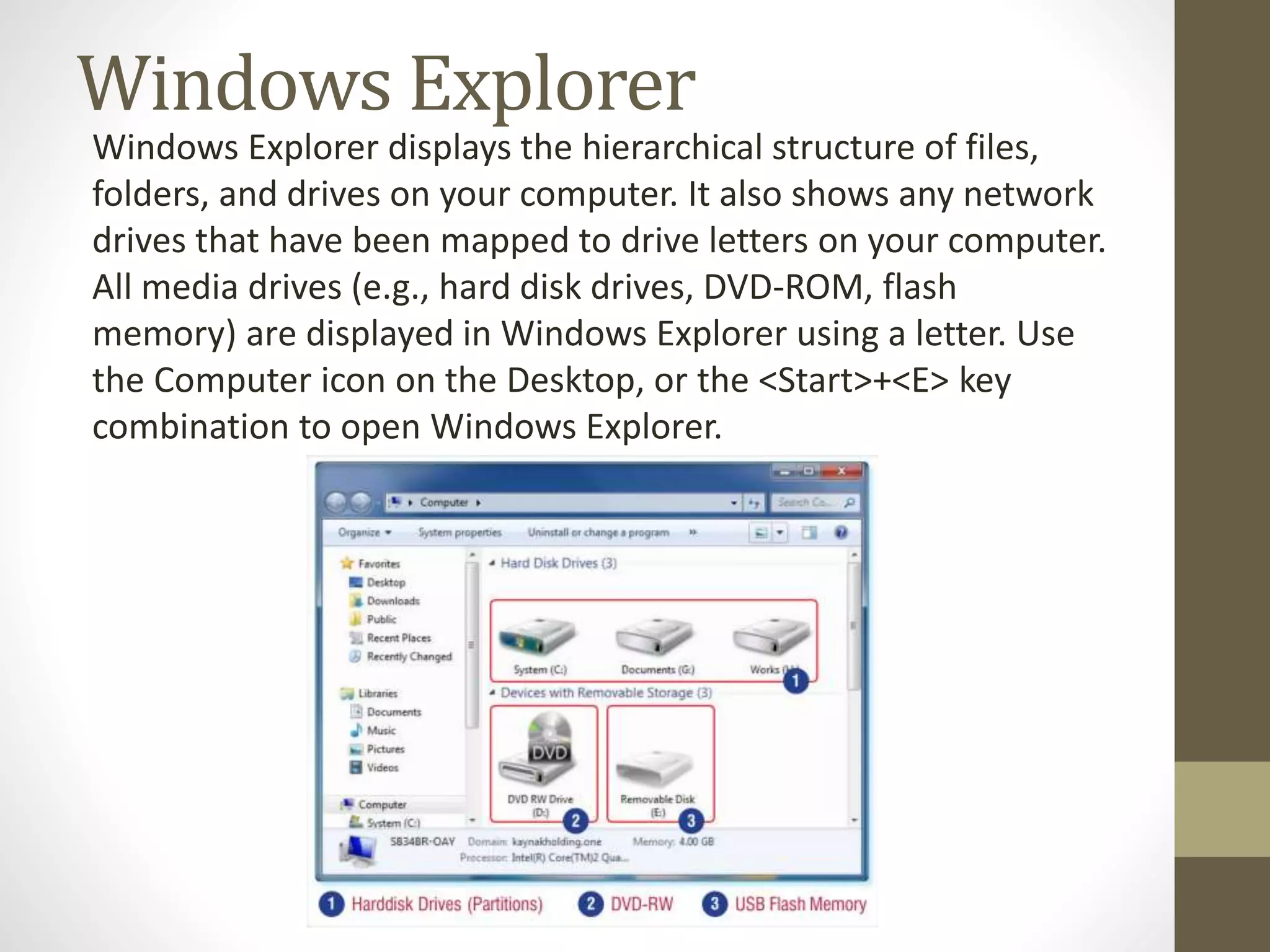 Windows Explorer
Windows Explorer displays the hierarchical structure of files,
folders, and drives on your computer. It also shows any network
drives that have been mapped to drive letters on your computer.
All media drives (e.g., hard disk drives, DVD-ROM, flash
memory) are displayed in Windows Explorer using a letter. Use
the Computer icon on the Desktop, or the <Start>+<E> key
combination to open Windows Explorer.
 