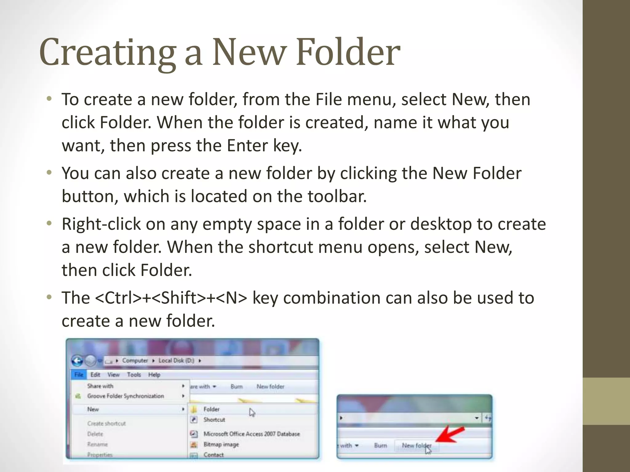 Creating a New Folder
• To create a new folder, from the File menu, select New, then
click Folder. When the folder is created, name it what you
want, then press the Enter key.
• You can also create a new folder by clicking the New Folder
button, which is located on the toolbar.
• Right-click on any empty space in a folder or desktop to create
a new folder. When the shortcut menu opens, select New,
then click Folder.
• The <Ctrl>+<Shift>+<N> key combination can also be used to
create a new folder.
 