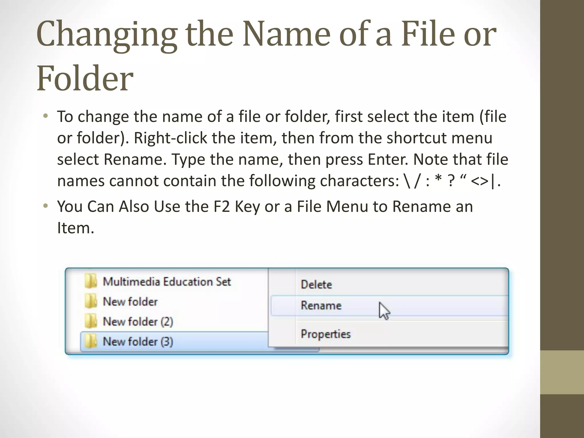 Changing the Name of a File or
Folder
• To change the name of a file or folder, first select the item (file
or folder). Right-click the item, then from the shortcut menu
select Rename. Type the name, then press Enter. Note that file
names cannot contain the following characters:  / : * ? “ <>|.
• You Can Also Use the F2 Key or a File Menu to Rename an
Item.
 