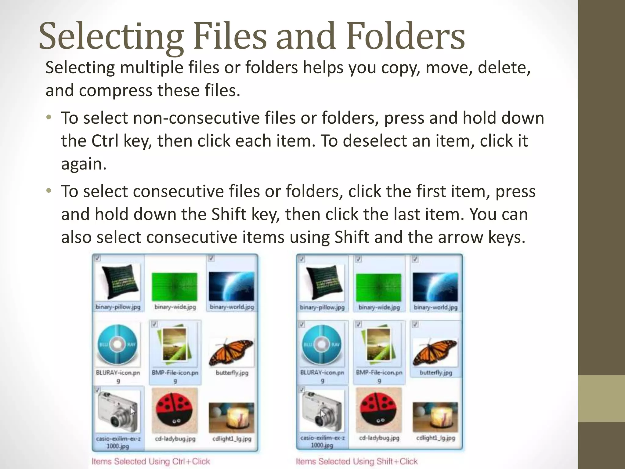 Selecting Files and Folders
Selecting multiple files or folders helps you copy, move, delete,
and compress these files.
• To select non-consecutive files or folders, press and hold down
the Ctrl key, then click each item. To deselect an item, click it
again.
• To select consecutive files or folders, click the first item, press
and hold down the Shift key, then click the last item. You can
also select consecutive items using Shift and the arrow keys.
 