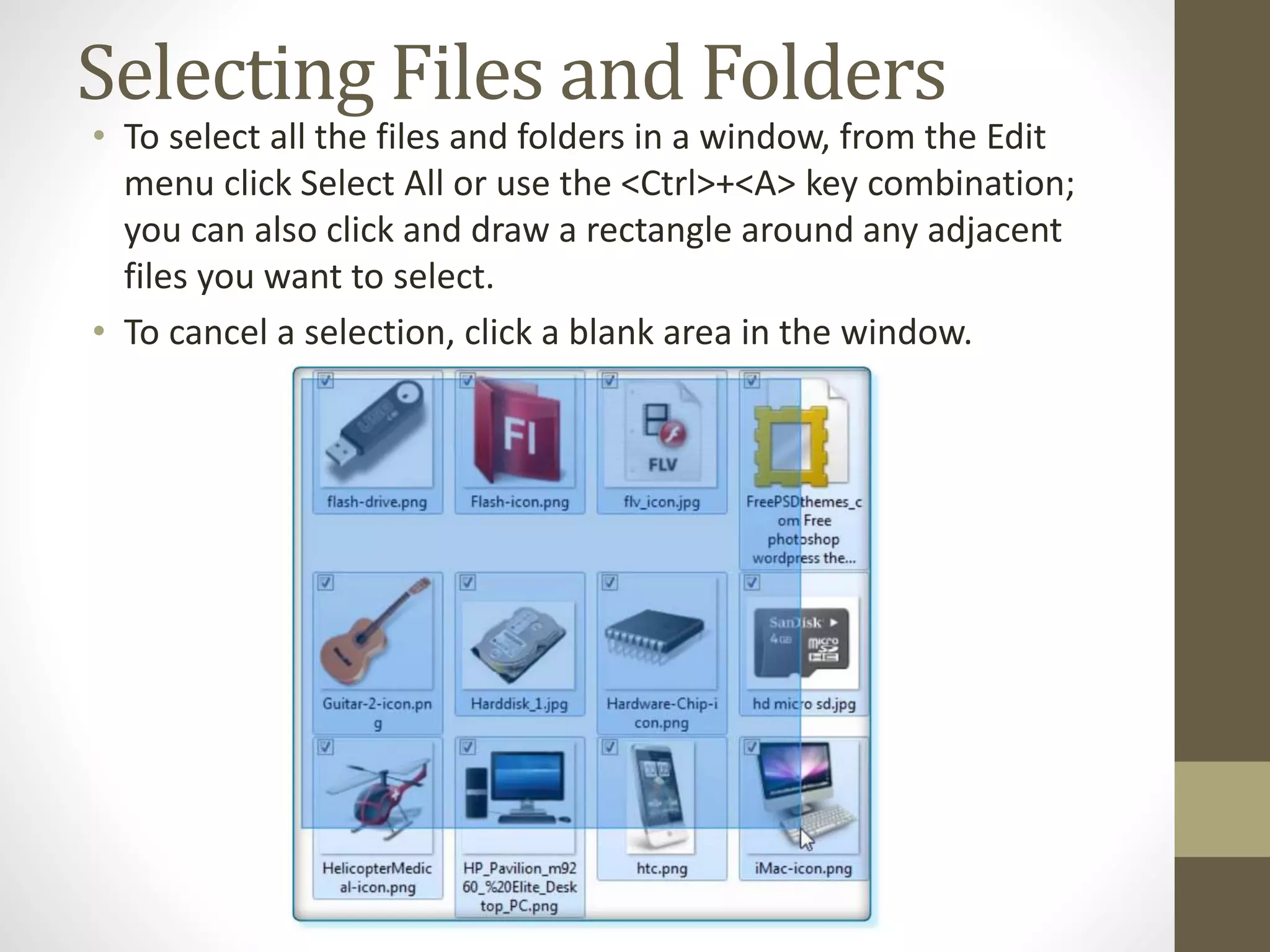 Selecting Files and Folders
• To select all the files and folders in a window, from the Edit
menu click Select All or use the <Ctrl>+<A> key combination;
you can also click and draw a rectangle around any adjacent
files you want to select.
• To cancel a selection, click a blank area in the window.
 