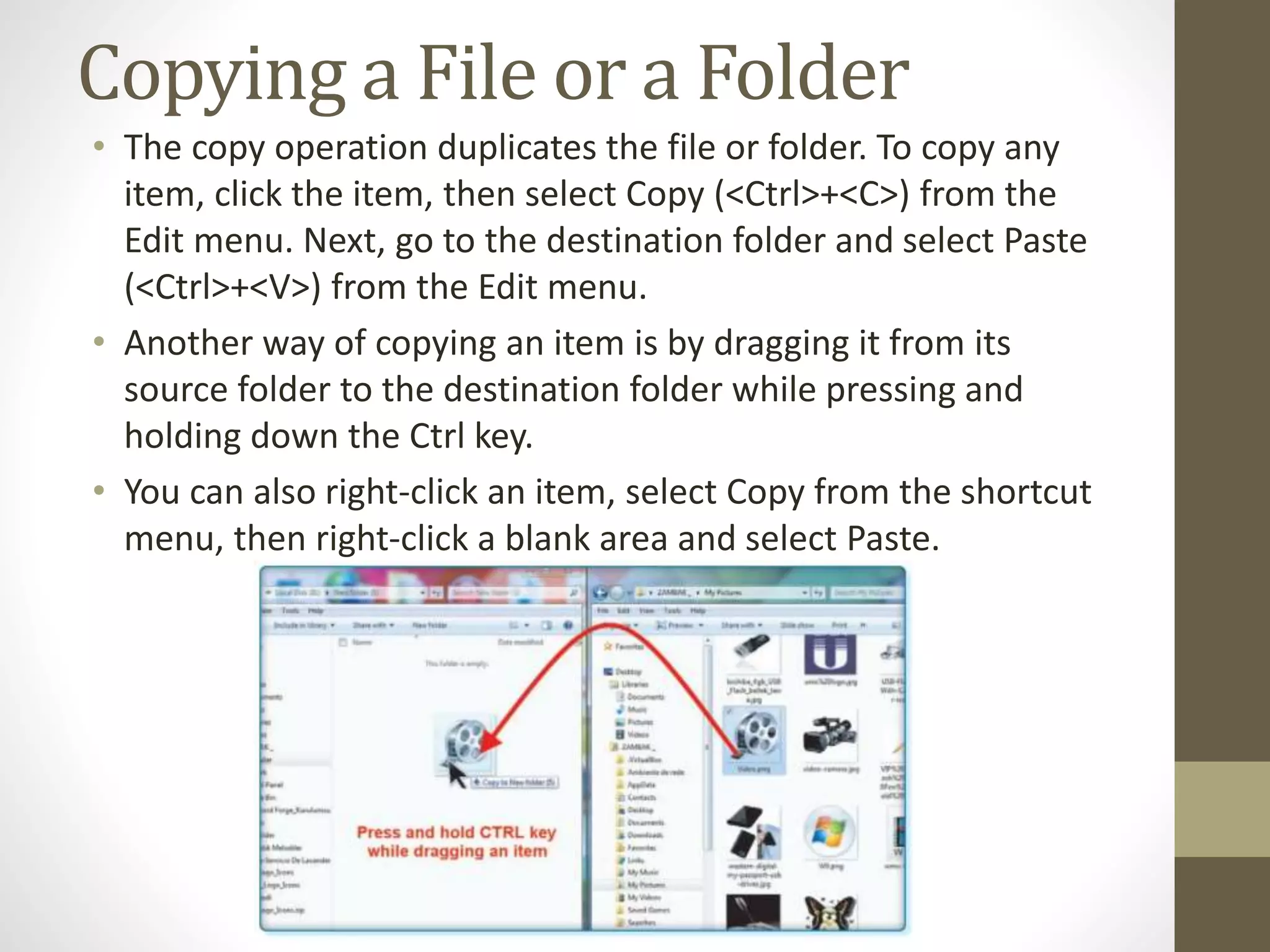 Copying a File or a Folder
• The copy operation duplicates the file or folder. To copy any
item, click the item, then select Copy (<Ctrl>+<C>) from the
Edit menu. Next, go to the destination folder and select Paste
(<Ctrl>+<V>) from the Edit menu.
• Another way of copying an item is by dragging it from its
source folder to the destination folder while pressing and
holding down the Ctrl key.
• You can also right-click an item, select Copy from the shortcut
menu, then right-click a blank area and select Paste.
 