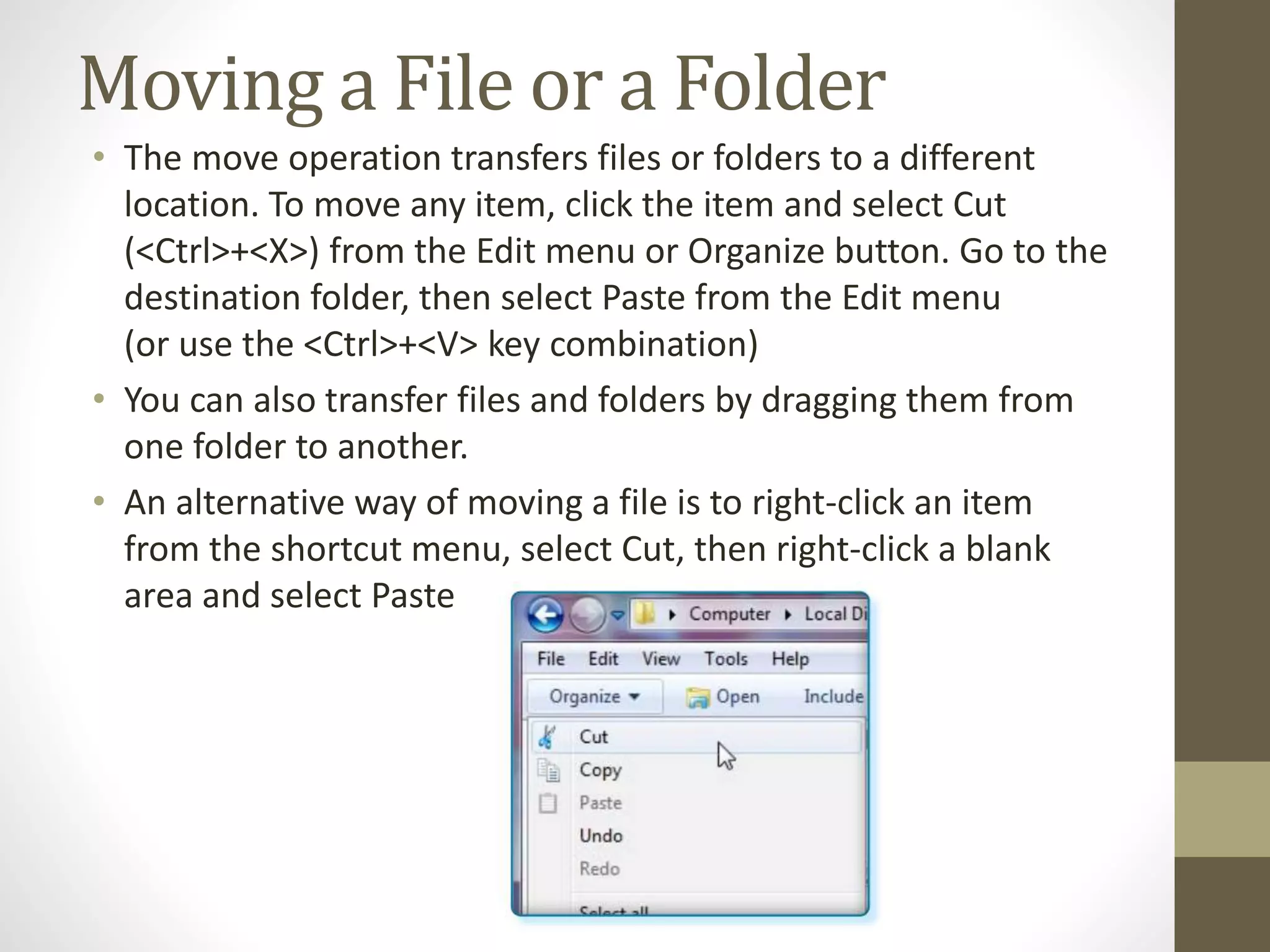 Moving a File or a Folder
• The move operation transfers files or folders to a different
location. To move any item, click the item and select Cut
(<Ctrl>+<X>) from the Edit menu or Organize button. Go to the
destination folder, then select Paste from the Edit menu
(or use the <Ctrl>+<V> key combination)
• You can also transfer files and folders by dragging them from
one folder to another.
• An alternative way of moving a file is to right-click an item
from the shortcut menu, select Cut, then right-click a blank
area and select Paste
 