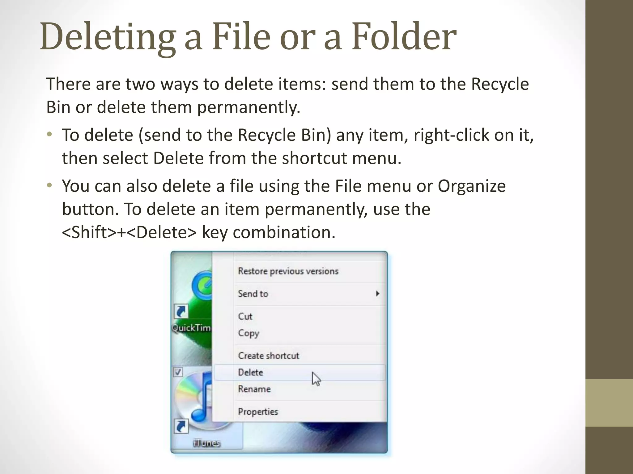 Deleting a File or a Folder
There are two ways to delete items: send them to the Recycle
Bin or delete them permanently.
• To delete (send to the Recycle Bin) any item, right-click on it,
then select Delete from the shortcut menu.
• You can also delete a file using the File menu or Organize
button. To delete an item permanently, use the
<Shift>+<Delete> key combination.
 