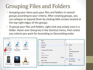 Grouping Files and Folders
• Grouping your items puts your files and folders in several
groups according to your criteria. After creating groups, you
can collapse or expand them by clicking little arrows located at
the top-right edges of the groups.
• To group your files and folders, right-click any empty area in a
folder. Hover over Group by in the shortcut menu, then select
any criteria you want for Ascending or Descending order.
 