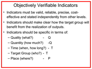 Objectively Verifiable Indicators
• Indicators must be valid, reliable, precise, cost-
effective and stated independently from other levels.
• Indicators should make clear how the target group will
benefit from the realization of outputs.
• Indicators should be specific in terms of:
– Quality (what?) - Q
– Quantity (how much?) -Q
– Time (when, how long?) - T
– Target Group (who?) - T
– Place (where?) - P
 