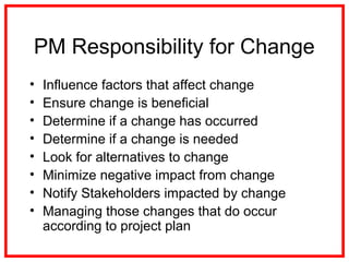 PM Responsibility for Change
• Influence factors that affect change
• Ensure change is beneficial
• Determine if a change has occurred
• Determine if a change is needed
• Look for alternatives to change
• Minimize negative impact from change
• Notify Stakeholders impacted by change
• Managing those changes that do occur
according to project plan
 
