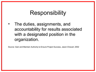 Responsibility
• The duties, assignments, and
accountability for results associated
with a designated position in the
organization.
Source: Gain and Maintain Authority to Ensure Project Success, Jason Chavart, 2002
 