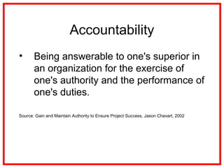 Accountability
• Being answerable to one's superior in
an organization for the exercise of
one's authority and the performance of
one's duties.
Source: Gain and Maintain Authority to Ensure Project Success, Jason Chavart, 2002
 