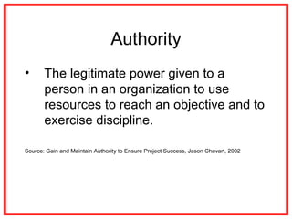 Authority
• The legitimate power given to a
person in an organization to use
resources to reach an objective and to
exercise discipline.
Source: Gain and Maintain Authority to Ensure Project Success, Jason Chavart, 2002
 