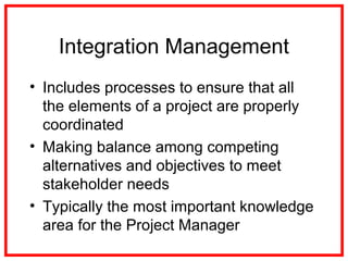 Integration Management
• Includes processes to ensure that all
the elements of a project are properly
coordinated
• Making balance among competing
alternatives and objectives to meet
stakeholder needs
• Typically the most important knowledge
area for the Project Manager
 