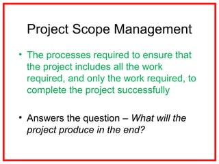 Project Scope Management
• The processes required to ensure that
the project includes all the work
required, and only the work required, to
complete the project successfully
• Answers the question – What will the
project produce in the end?
 