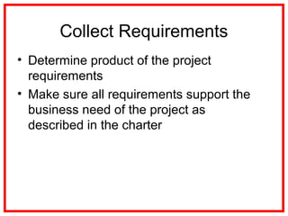Collect Requirements
• Determine product of the project
requirements
• Make sure all requirements support the
business need of the project as
described in the charter
 