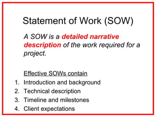 Statement of Work (SOW)
A SOW is a detailed narrative
description of the work required for a
project.
Effective SOWs contain
1. Introduction and background
2. Technical description
3. Timeline and milestones
4. Client expectations
 