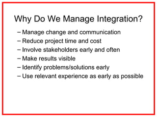 Why Do We Manage Integration?
– Manage change and communication
– Reduce project time and cost
– Involve stakeholders early and often
– Make results visible
– Identify problems/solutions early
– Use relevant experience as early as possible
 