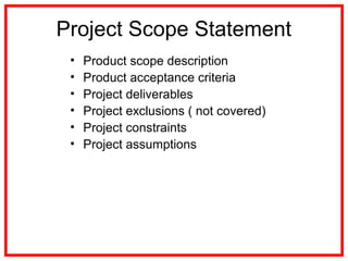 Project Scope Statement
• Product scope description
• Product acceptance criteria
• Project deliverables
• Project exclusions ( not covered)
• Project constraints
• Project assumptions
 
