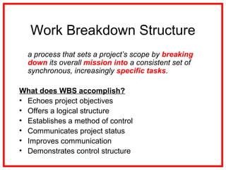 Work Breakdown Structure
a process that sets a project’s scope by breaking
down its overall mission into a consistent set of
synchronous, increasingly specific tasks.
What does WBS accomplish?
• Echoes project objectives
• Offers a logical structure
• Establishes a method of control
• Communicates project status
• Improves communication
• Demonstrates control structure
 