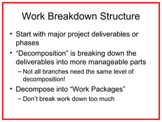 Work Breakdown Structure
• Start with major project deliverables or
phases
• “Decomposition” is breaking down the
deliverables into more manageable parts
– Not all branches need the same level of
decomposition!
• Decompose into “Work Packages”
– Don’t break work down too much
 