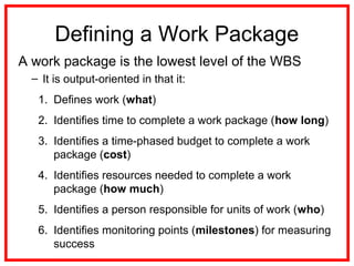 Defining a Work Package
A work package is the lowest level of the WBS
– It is output-oriented in that it:
1. Defines work (what)
2. Identifies time to complete a work package (how long)
3. Identifies a time-phased budget to complete a work
package (cost)
4. Identifies resources needed to complete a work
package (how much)
5. Identifies a person responsible for units of work (who)
6. Identifies monitoring points (milestones) for measuring
success
 
