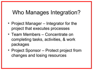 Who Manages Integration?
• Project Manager – Integrator for the
project that executes processes
• Team Members – Concentrate on
completing tasks, activities, & work
packages
• Project Sponsor – Protect project from
changes and losing resources
 