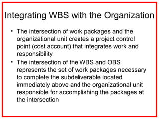 Integrating WBS with the Organization
• The intersection of work packages and the
organizational unit creates a project control
point (cost account) that integrates work and
responsibility
• The intersection of the WBS and OBS
represents the set of work packages necessary
to complete the subdeliverable located
immediately above and the organizational unit
responsible for accomplishing the packages at
the intersection
 