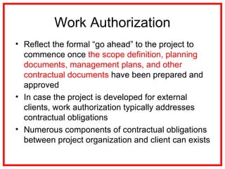 Work Authorization
• Reflect the formal “go ahead” to the project to
commence once the scope definition, planning
documents, management plans, and other
contractual documents have been prepared and
approved
• In case the project is developed for external
clients, work authorization typically addresses
contractual obligations
• Numerous components of contractual obligations
between project organization and client can exists
 