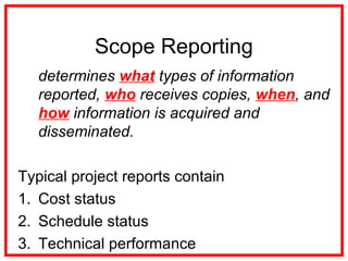 Scope Reporting
determines what types of information
reported, who receives copies, when, and
how information is acquired and
disseminated.
Typical project reports contain
1. Cost status
2. Schedule status
3. Technical performance
 