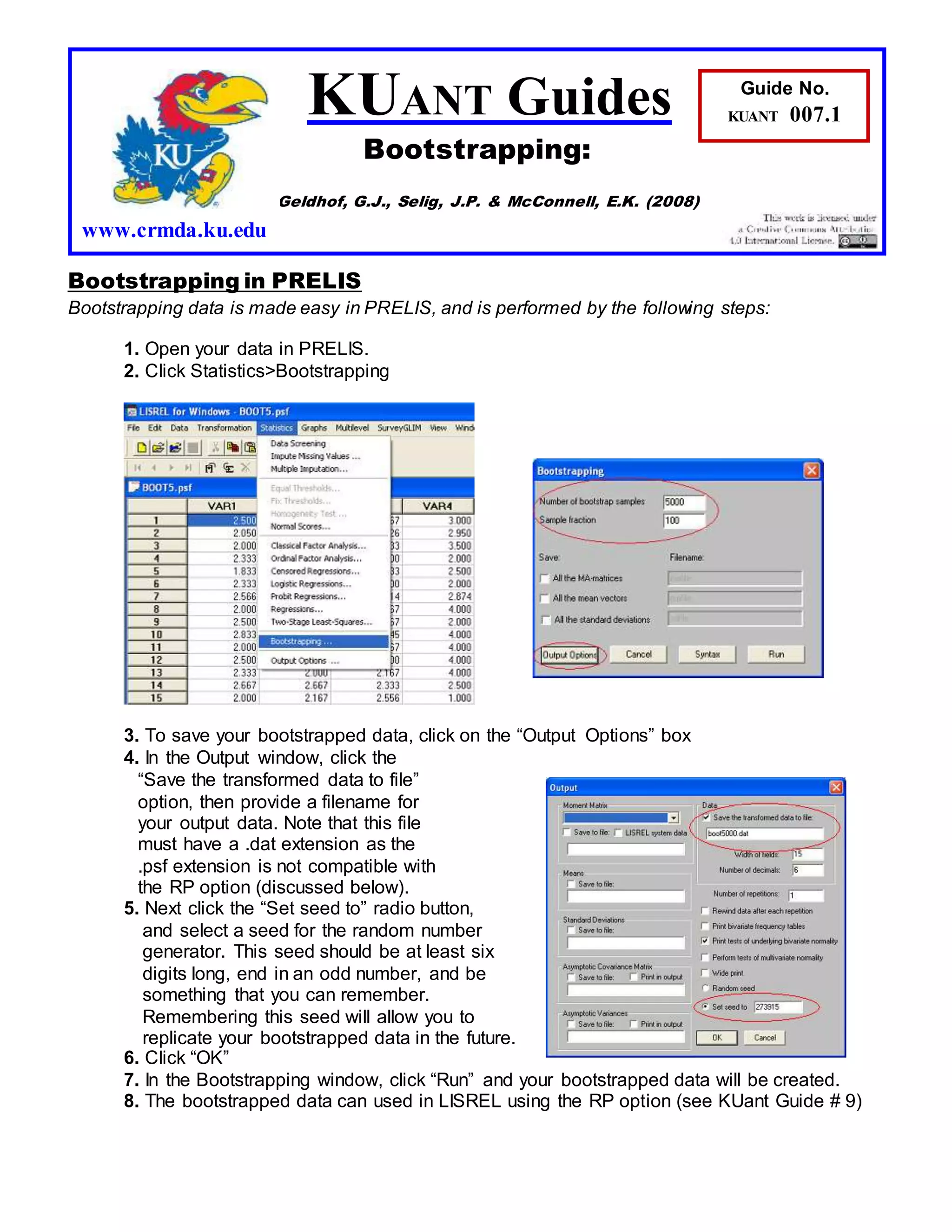Bootstrapping in PRELIS
Bootstrapping data is made easy in PRELIS, and is performed by the following steps:
1. Open your data in PRELIS.
2. Click Statistics>Bootstrapping
3. To save your bootstrapped data, click on the “Output Options” box
4. In the Output window, click the
“Save the transformed data to file”
option, then provide a filename for
your output data. Note that this file
must have a .dat extension as the
.psf extension is not compatible with
the RP option (discussed below).
5. Next click the “Set seed to” radio button,
and select a seed for the random number
generator. This seed should be at least six
digits long, end in an odd number, and be
something that you can remember.
Remembering this seed will allow you to
replicate your bootstrapped data in the future.
6. Click “OK”
7. In the Bootstrapping window, click “Run” and your bootstrapped data will be created.
8. The bootstrapped data can used in LISREL using the RP option (see KUant Guide # 9)
KUANT Guides
Bootstrapping:
Geldhof, G.J., Selig, J.P. & McConnell, E.K. (2008)
www.crmda.ku.edu
Guide No.
KUANT 007.1
 