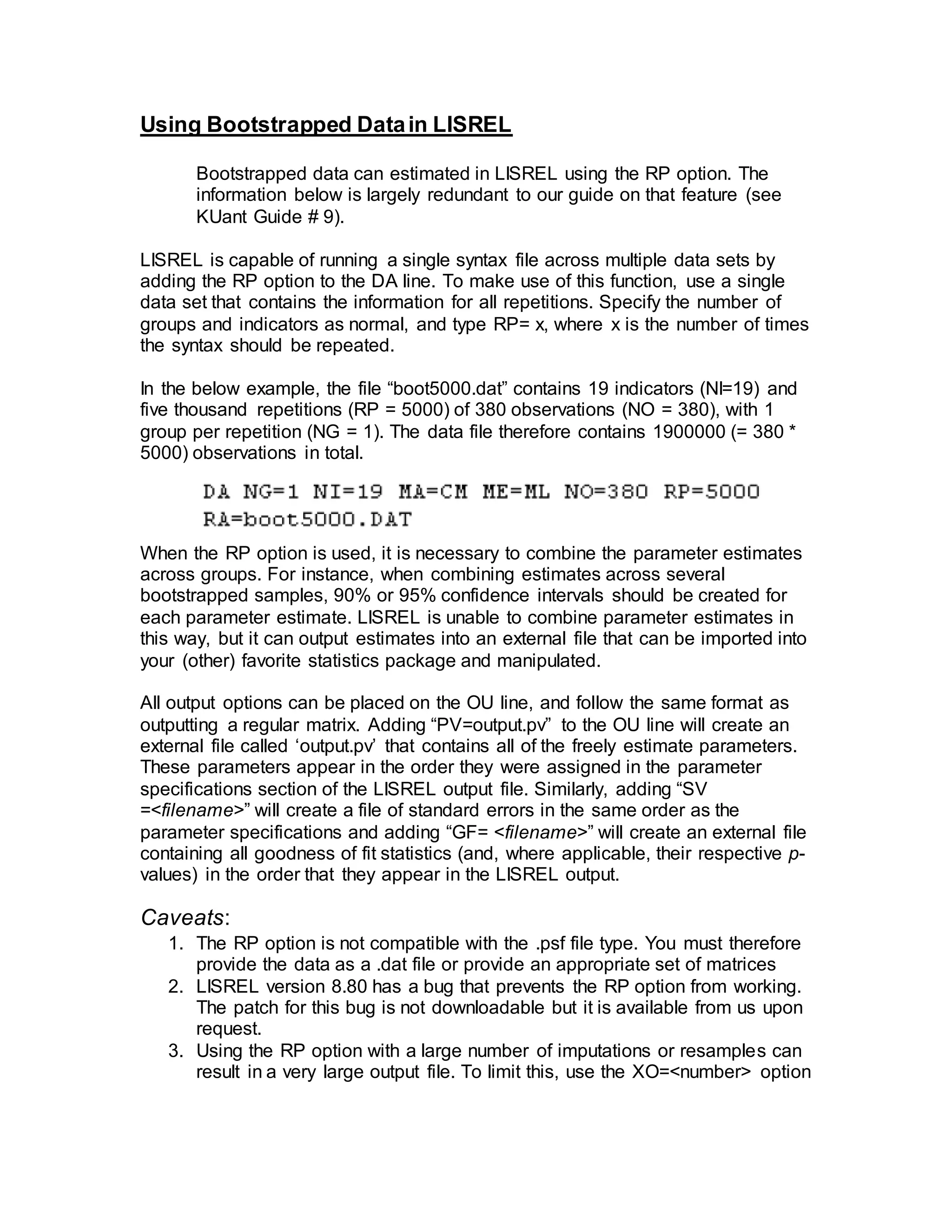 Using Bootstrapped Datain LISREL
Bootstrapped data can estimated in LISREL using the RP option. The
information below is largely redundant to our guide on that feature (see
KUant Guide # 9).
LISREL is capable of running a single syntax file across multiple data sets by
adding the RP option to the DA line. To make use of this function, use a single
data set that contains the information for all repetitions. Specify the number of
groups and indicators as normal, and type RP= x, where x is the number of times
the syntax should be repeated.
In the below example, the file “boot5000.dat” contains 19 indicators (NI=19) and
five thousand repetitions (RP = 5000) of 380 observations (NO = 380), with 1
group per repetition (NG = 1). The data file therefore contains 1900000 (= 380 *
5000) observations in total.
When the RP option is used, it is necessary to combine the parameter estimates
across groups. For instance, when combining estimates across several
bootstrapped samples, 90% or 95% confidence intervals should be created for
each parameter estimate. LISREL is unable to combine parameter estimates in
this way, but it can output estimates into an external file that can be imported into
your (other) favorite statistics package and manipulated.
All output options can be placed on the OU line, and follow the same format as
outputting a regular matrix. Adding “PV=output.pv” to the OU line will create an
external file called ‘output.pv’ that contains all of the freely estimate parameters.
These parameters appear in the order they were assigned in the parameter
specifications section of the LISREL output file. Similarly, adding “SV
=<filename>” will create a file of standard errors in the same order as the
parameter specifications and adding “GF= <filename>” will create an external file
containing all goodness of fit statistics (and, where applicable, their respective p-
values) in the order that they appear in the LISREL output.
Caveats:
1. The RP option is not compatible with the .psf file type. You must therefore
provide the data as a .dat file or provide an appropriate set of matrices
2. LISREL version 8.80 has a bug that prevents the RP option from working.
The patch for this bug is not downloadable but it is available from us upon
request.
3. Using the RP option with a large number of imputations or resamples can
result in a very large output file. To limit this, use the XO=<number> option
 