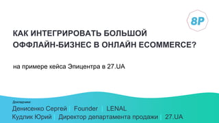 Докладчики:
КАК ИНТЕГРИРОВАТЬ БОЛЬШОЙ
ОФФЛАЙН-БИЗНЕС В ОНЛАЙН ECOMMERCE?
на примере кейса Эпицентра в 27.UA
Денисенко Сергей | Founder | LENAL
Кудлик Юрий | Директор департамента продажи | 27.UA
 