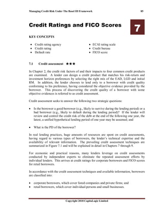 Managing Credit Risk Under The Basel III Framework 85
Copyright 2018 CapitaLogic Limited
Credit Ratings and FICO Scores
7
KEY CONCEPTS
• Credit rating agency
• Credit rating
• Default rate
• ECAI rating scale
• Credit bureau
• FICO score
7 Credit ratings and FICO scores
7.1 Credit assessment ★★★★★★★★★★★★
In Chapter 2, the credit risk factors of and their impacts to four common credit products
are examined. A lender can design a credit product that matches his risk-return and
investment horizon preferences by selecting the right mix of the EAD, LGD and initial
RM. In addition, the lender chooses to lend only to a borrower with credit quality
conforming to his preference, having considered the objective evidence provided by the
borrower. This process of discovering the credit quality of a borrower with some
objective evidences is referred to as credit assessment.
Credit assessment seeks to answer the following two strategic questions:
• Is the borrower a good borrower (e.g., likely to survive during the lending period) or a
bad borrower (e.g., likely to default during the lending period)? If the lender will
review and control the credit risk of the debt at the end of the following one year, the
latest, a unified hypothetical lending period of one year may be assumed; and
• What is the PD of the borrower?
In real lending practices, huge amounts of resources are spent on credit assessments,
having regard to various types of borrowers, the lender’s technical expertise and the
availability of relevant information. The prevailing credit assessment techniques are
summarized in Figure 7.1 and will be explained in detail in Chapters 7 through 9.
For economic and practical reasons, many lenders leverage on credit assessments
conducted by independent experts to eliminate the repeated assessment efforts by
individual lenders. This arrives at credit ratings for corporate borrowers and FICO scores
for retail borrowers.
In accordance with the credit assessment techniques and available information, borrowers
are classified into:
• corporate borrowers, which cover listed companies and private firms; and
• retail borrowers, which cover individual persons and small businesses.
 