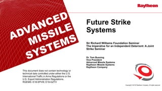 Copyright © 2018 Raytheon Company. All rights reserved.
Future Strike
Systems
Sir Richard Williams Foundation Seminar
The Imperative for an Independent Deterrent: A Joint
Strike Seminar
Dr. Tom Bussing
Vice President
Advanced Missile Systems
Raytheon Missile Systems
Raytheon Company
This document does not contain technology or
technical data controlled under either the U.S.
International Traffic in Arms Regulations or the
U.S. Export Administration Regulations.
RGEMS: E18-5PVW, E18-GZTV
 