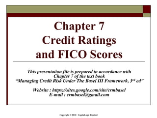 Copyright © 2018 CapitaLogic Limited
This presentation file is prepared in accordance with
Chapter 7 of the text book
“Managing Credit Risk Under The Basel III Framework, 3rd ed”
Website : https://sites.google.com/site/crmbasel
E-mail : crmbasel@gmail.com
Chapter 7
Credit Ratings
and FICO Scores
 