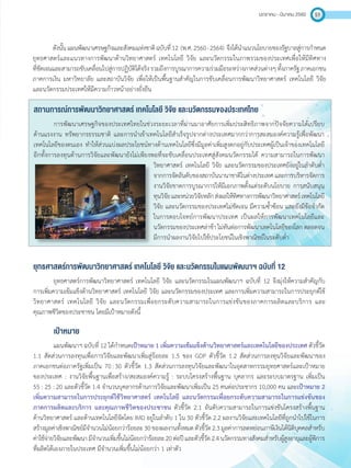มกราคม - มีนาคม 2560 51
ดังนั้นแผนพัฒนาเศรษฐกิจและสังคมแห่งชาติฉบับที่12 (พ.ศ.2560 - 2564) จึงได้น�ำแนวนโยบายของรัฐบาลสู่การก�ำหนด
ยุทธศาสตร์และแนวทางการพัฒนาด้านวิทยาศาสตร์ เทคโนโลยี วิจัย และนวัตกรรมในภาพรวมของประเทศเพื่อให้มีทิศทาง
ที่ชัดเจนและสามารถขับเคลื่อนไปสู่การปฏิบัติได้จริงรวมถึงการบูรณาการความร่วมมือระหว่างภาคส่วนต่างๆทั้งภาครัฐภาคเอกชน
ภาคการเงิน มหาวิทยาลัย และสถาบันวิจัย เพื่อให้เป็นพื้นฐานส�ำคัญในการขับเคลื่อนการพัฒนาวิทยาศาสตร์ เทคโนโลยี วิจัย
และนวัตกรรมประเทศให้มีความก้าวหน้าอย่างยั่งยืน
สถานการณ์การพัฒนาวิทยาศาสตร์ เทคโนโลยี วิจัย และนวัตกรรมของประเทศไทย
การพัฒนาเศรษฐกิจของประเทศไทยในช่วงระยะเวลาที่ผ่านมาอาศัยการเพิ่มประสิทธิภาพจากปัจจัยความได้เปรียบ
ด้านแรงงาน ทรัพยากรธรรมชาติ และการน�ำเข้าเทคโนโลยีส�ำเร็จรูปจากต่างประเทศมากกว่าการสะสมองค์ความรู้เพื่อพัฒนา
เทคโนโลยีของตนเอง ท�ำให้ส่วนแบ่งผลประโยชน์ทางด้านเทคโนโลยีซึ่งมีมูลค่าเพิ่มสูงตกอยู่กับประเทศผู้เป็นเจ้าของเทคโนโลยี
อีกทั้งการลงทุนด้านการวิจัยและพัฒนายังไม่เพียงพอที่จะขับเคลื่อนประเทศสู่สังคมนวัตกรรมได้ ความสามารถในการพัฒนา
วิทยาศาสตร์ เทคโนโลยี วิจัย และนวัตกรรมของประเทศยังอยู่ในล�ำดับต�่ำ
จากการจัดอันดับของสถาบันนานาชาติในต่างประเทศและการบริหารจัดการ
งานวิจัยขาดการบูรณาการให้มีเอกภาพตั้งแต่ระดับนโยบาย การสนับสนุน
ทุนวิจัยและหน่วยวิจัยหลักส่งผลให้ทิศทางการพัฒนาวิทยาศาสตร์เทคโนโลยี
วิจัย และนวัตกรรมของประเทศไม่ชัดเจน มีความซ�้ำซ้อน และยังมีข้อจ�ำกัด
ในการตอบโจทย์การพัฒนาประเทศ เป็นผลให้การพัฒนาเทคโนโลยีและ
นวัตกรรมของประเทศล่าช้าไม่ทันต่อการพัฒนาเทคโนโลยีของโลกตลอดจน
มีการน�ำผลงานวิจัยไปใช้ประโยชน์ในเชิงพาณิชย์ในระดับต�่ำ
ยุทธศาสตร์การพัฒนาวิทยาศาสตร์ เทคโนโลยี วิจัย และนวัตกรรมในแผนพัฒนาฯ ฉบับที่ 12
ยุทธศาสตร์การพัฒนาวิทยาศาสตร์ เทคโนโลยี วิจัย และนวัตกรรมในแผนพัฒนาฯ ฉบับที่ 12 จึงมุ่งให้ความส�ำคัญกับ
การเพิ่มความเข้มแข็งด้านวิทยาศาสตร์ เทคโนโลยี วิจัย และนวัตกรรมของประเทศ และการเพิ่มความสามารถในการประยุกต์ใช้
วิทยาศาสตร์ เทคโนโลยี วิจัย และนวัตกรรมเพื่อยกระดับความสามารถในการแข่งขันของภาคการผลิตและบริการ และ
คุณภาพชีวิตของประชาชน โดยมีเป้าหมายดังนี้
เป้าหมาย
แผนพัฒนาฯ ฉบับที่ 12 ได้ก�ำหนดเป้าหมาย 1 เพิ่มความเข้มแข็งด้านวิทยาศาสตร์และเทคโนโลยีของประเทศ ตัวชี้วัด
1.1 สัดส่วนการลงทุนเพื่อการวิจัยและพัฒนาเพิ่มสู่ร้อยละ 1.5 ของ GDP ตัวชี้วัด 1.2 สัดส่วนการลงทุนวิจัยและพัฒนาของ
ภาคเอกชนต่อภาครัฐเพิ่มเป็น 70 : 30 ตัวชี้วัด 1.3 สัดส่วนการลงทุนวิจัยและพัฒนาในอุตสาหกรรมยุทธศาสตร์และเป้าหมาย
ของประเทศ : งานวิจัยพื้นฐานเพื่อสร้าง/สะสมองค์ความรู้ : ระบบโครงสร้างพื้นฐาน บุคลากร และระบบมาตรฐาน เพิ่มเป็น
55 : 25 : 20 และตัวชี้วัด 1.4 จ�ำนวนบุคลากรด้านการวิจัยและพัฒนาเพิ่มเป็น 25 คนต่อประชากร 10,000 คน และเป้าหมาย 2
เพิ่มความสามารถในการประยุกต์ใช้วิทยาศาสตร์ เทคโนโลยี และนวัตกรรมเพื่อยกระดับความสามารถในการแข่งขันของ
ภาคการผลิตและบริการ และคุณภาพชีวิตของประชาชน ตัวชี้วัด 2.1 อันดับความสามารถในการแข่งขันโครงสร้างพื้นฐาน
ด้านวิทยาศาสตร์ และด้านเทคโนโลยีจัดโดย IMD อยู่ในล�ำดับ 1 ใน 30 ตัวชี้วัด 2.2 ผลงานวิจัยและเทคโนโลยีที่ถูกน�ำไปใช้ในการ
สร้างมูลค่าเชิงพาณิชย์มีจ�ำนวนไม่น้อยกว่าร้อยละ30ของผลงานทั้งหมดตัวชี้วัด2.3มูลค่าการลดหย่อนภาษีเงินได้นิติบุคคลส�ำหรับ
ค่าใช้จ่ายวิจัยและพัฒนามีจ�ำนวนเพิ่มขึ้นไม่น้อยกว่าร้อยละ20ต่อปีและตัวชี้วัด2.4นวัตกรรมทางสังคมส�ำหรับผู้สูงอายุและผู้พิการ
ที่ผลิตได้เองภายในประเทศ มีจ�ำนวนเพิ่มขึ้นไม่น้อยกว่า 1 เท่าตัว
 