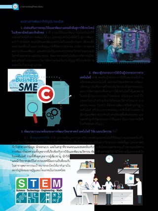 วารสารเศรษฐกิจและสังคม52
แนวทางการพัฒนาส�ำคัญประกอบด้วย
1. เร่งส่งเสริมการลงทุนวิจัยและพัฒนา และผลักดันสู่การใช้ประโยชน์
ในเชิงพาณิชย์และเชิงสังคม อาทิ ลงทุนวิจัยและพัฒนากลุ่มเทคโนโลยีที่
ประเทศไทยมีศักยภาพพัฒนาได้เอง และกลุ่มเทคโนโลยีที่น�ำไปสู่การพัฒนา
แบบก้าวกระโดด ลงทุนวิจัยและพัฒนาเทคโนโลยีและนวัตกรรมทางสังคมเพื่อ
ลดความเหลื่อมล�้ำและยกระดับคุณภาพชีวิตของประชาชน เร่งรัดการถ่ายทอด
ผลงานวิจัยและพัฒนา และเทคโนโลยีสู่เกษตรกรรายย่อยวิสาหกิจชุมชนและ
วิสาหกิจขนาดกลางและขนาดย่อม พัฒนาตลาดเทคโนโลยีและนวัตกรรมไทย
และเสริมสร้างระบบการบริหารจัดการทรัพย์สินทางปัญญาที่มีประสิทธิภาพ
สอดคล้องกับมาตรฐานสากล
2. พัฒนาผู้ประกอบการให้เป็นผู้ประกอบการทาง
เทคโนโลยี อาทิ ส่งเสริมผู้ประกอบการให้มีบทบาทหลักด้าน
นวัตกรรมและเทคโนโลยี และร่วมก�ำหนดทิศทางการพัฒนา
นวัตกรรม ส่งเสริมการสร้างสรรค์นวัตกรรมด้านการออกแบบ
และการจัดการธุรกิจที่ผสานการใช้เทคโนโลยีให้แพร่หลาย
ในกลุ่มผู้ประกอบการธุรกิจของไทย สนับสนุนการเข้าถึง
แหล่งเงินทุนส�ำหรับธุรกิจเกิดใหม่และวิสาหกิจขนาดกลาง
และขนาดย่อม (SMEs) ที่ต้องการพัฒนาหรือท�ำธุรกิจฐาน
เทคโนโลยี สร้างบรรยากาศและสภาวะที่เอื้ออ�ำนวยต่อการ
เรียนรู้และพัฒนาความคิดสร้างสรรค์ลงสู่พื้นที่และชุมชน และ
รณรงค์ปลูกฝังวัฒนธรรมการวิจัยและค่านิยมการเคารพสิทธิ
ในทรัพย์สินทางปัญญา
3. พัฒนาสภาวะแวดล้อมของการพัฒนาวิทยาศาสตร์ เทคโนโลยี วิจัย และนวัตกรรม ดังนี้
3.1	 ด้านบุคลากรวิจัย อาทิ เร่งการผลิตบุคลากรสายวิทยาศาสตร์และเทคโนโลยีที่มีคุณภาพและสอดคล้องกับ
ความต้องการโดยเฉพาะในสาขาSTEMเร่งสร้างนักวิจัยมืออาชีพโดยเฉพาะอย่างยิ่งในสาขาวิศวกรรมการผลิตขั้นสูงแพทยศาสตร์
นักวิทยาศาสตร์ข้อมูล นักออกแบบ และในสาขาที่ขาดแคลนและสอดคล้องกับการเติบโตของอุตสาหกรรมเป้าหมายและทิศทาง
การพัฒนาประเทศรวมทั้งบุคลากรที่เกี่ยวข้องกับการวิจัยและพัฒนานวัตกรรมพัฒนาศักยภาพนักวิจัยให้มีทั้งความรู้และความเข้าใจ
ในเทคโนโลยี รวมทั้งดึงดูดบุคลากรผู้เชี่ยวชาญ นักวิจัย
และนักวิทยาศาสตร์ในต่างประเทศที่มีผลงานเป็นที่ยอมรับ
ในสาขาอุตสาหกรรมเป้าหมายของไทยให้มาท�ำงานใน
สถาบันวิจัยของภาครัฐและภาคเอกชนในประเทศไทย
 