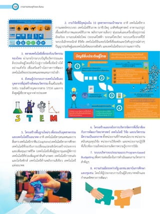 วารสารเศรษฐกิจและสังคม54
2.	งานวิจัยที่มีจุดมุ่งเน้น 10 อุตสาหกรรมเป้าหมาย อาทิ เทคโนโลยีทาง
การแพทย์ครบวงจร เทคโนโลยีชีวภาพ (ยาชีววัตถุ เภสัชพันธุศาสตร์ อาหารแปรรูป
เชื้อเพลิงชีวภาพและเคมีชีวภาพ พลังงานทางเลือก) หุ่นยนต์และเครื่องมืออุปกรณ์
อัจฉริยะ ยานยนต์สมัยใหม่ (รถยนต์ไฟฟ้า รถยนต์ไฮบริด) ระบบเครื่องกลที่ใช้
ระบบอิเล็กทรอนิกส์ ดิจิทัล เทคโนโลยีอินเทอร์เน็ตที่เชื่อมต่อและบังคับอุปกรณ์ต่างๆ
ปัญญาประดิษฐ์และเทคโนโลยีสมองกลฝังตัว และเทคโนโลยีระบบรางและการบิน
3.	 ตลาดเทคโนโลยีเพื่อรองรับนวัตกรรม
ของไทย ผ่านกลไกระบบบัญชีนวัตกรรมและ
สิ่งประดิษฐ์ไทยที่น�ำไปสู่การจัดซื้อจัดจ้างได้
อย่างแท้จริง เพื่อเสริมสร้างโอกาสการพัฒนา
เทคโนโลยีของประเทศและทดแทนการน�ำเข้า
4.	 สังคมผู้ประกอบการเทคโนโลยีและ
บุคลากรที่มุ่งสร้างสังคมนวัตกรรมตั้งแต่ในระดับ
SMEs รวมถึงสร้างบุคลากรสาย STEM และการ
ดึงดูดผู้เชี่ยวชาญจากต่างประเทศ
5.	 โครงสร้างพื้นฐานใหม่ๆเพื่อรองรับอุตสาหกรรม
และเทคโนโลยีในอนาคต อาทิ เทคโนโลยีสารสนเทศและการ
สื่อสารเทคโนโลยีกราฟีน(Graphene)เทคโนโลยีทางการศึกษา
เทคโนโลยีที่รองรับการเปลี่ยนแปลงเชิงโครงสร้างประชากร
และเพิ่มคุณภาพชีวิต (เทคโนโลยีเพื่อผู้สูงอายุและผู้พิการ)
เทคโนโลยีที่ช่วยเพิ่มมูลค่าสินค้าเกษตร เทคโนโลยีการขนส่ง
และโลจิสติกส์ เทคโนโลยีด้านพลังงานสีเขียว เทคโนโลยี
แห่งอนาคต
6.	 โครงสร้างและกลไกการบริหารจัดการที่เกี่ยวข้อง
กับการพัฒนาวิทยาศาสตร์ เทคโนโลยี วิจัย และนวัตกรรม
มีความเป็นเอกภาพทั้งหน่วยงานที่ก�ำหนดนโยบายหน่วยงาน
สนับสนุนทุนวิจัย หน่วยงานวิจัยหลัก และหน่วยงานปฏิบัติ
ที่เกี่ยวข้อง รวมถึงหน่วยงานจัดการความรู้จากการวิจัย
7.	 ระบบบริหารงบประมาณแบบProgram-based
Budgetingเพื่อความต่อเนื่องในการด�ำเนินแผนงาน/โครงการ
ส�ำคัญๆ
8.	 ความร่วมมือระหว่างรัฐเอกชนสถาบันการศึกษา
และชุมชน โดยให้ผู้ประกอบการเป็นผู้มีบทบาทหลักและ
ก�ำหนดทิศทางการพัฒนา
 