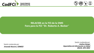 Sesión conducida por:
Amanda Navarro, CEMECE
Foro para la FCI “Dr. Roberto A. Becker”
RELACSIS en la FCI de la OMS
Sesión moderada por:
Andrea Gerger
Especialista de Información en Salud
EIH/IS, OPS-WDC
 