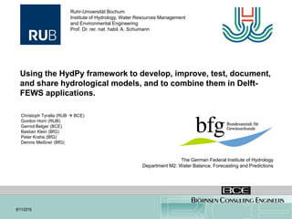 Using HydPy to combine hydrological
models in FEWS applications. 7/11/2018
Using the HydPy framework to develop, improve, test, document,
and share hydrological models, and to combine them in Delft-
FEWS applications.
Christoph Tyralla (RUB  BCE)
Gordon Horn (RUB)
Gernot Belger (BCE)
Bastian Klein (BfG)
Peter Krahe (BfG)
Dennis Meißner (BfG)
Ruhr-Universität Bochum
Institute of Hydrology, Water Resources Management
and Environmental Engineering
Prof. Dr. rer. nat. habil. A. Schumann
The German Federal Institute of Hydrology
Department M2: Water Balance, Forecasting and Predictions
8/11/2018
 