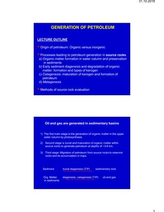 31.10.2018
GENERATION OF PETROLEUM
LECTURE OUTLINE
 Origin of petroleum: Organic versus inorganic
 Processes leading to petroleum generation in source rocks
a) Organic matter formation in water column and preservation
in sediments
b) Early sediment diagenesis and degradation of organic
matter: formation and types of kerogen
c) Catagenesis: maturation of kerogen and formation of
petroleum
d) Metagenesis
 Methods of source rock evaluation 1
Oil and gas are generated in sedimentary basins
1) The first main stage is the generation of organic matter in the upper
water column by photosynthesis.
Sediment burial diagenesis (T/P) sedimentary rock
Org. Matter diagenesis- catagenesis (T/P) oil and gas
in sediments
2) Second stage is burial and maturation of organic matter within
source rocks to generate petroleum at depths of ~3-6 km.
3) Third stage: Migration of petroleum from source rocks to reservoir
rocks and its accumulation in traps.
2
 
