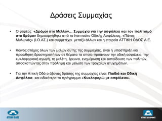 Δράσεις Συμμαχίας
• Ο φορέας «Δρόμοι στο Μέλλον… Συμμαχία για την ασφάλεια και τον πολιτισμό
στο δρόμο» δημιουργήθηκε από το Ινστιτούτο Οδικής Ασφάλειας, «Πάνος
Μυλωνάς» (Ι.Ο.ΑΣ.) και συμμετέχει μεταξύ άλλων και η εταιρεία ΑΤΤΙΚΗ ΟΔΟΣ Α.Ε.
• Κοινός στόχος όλων των μελών αυτής της συμμαχίας, είναι η υποστήριξη και
προώθηση δραστηριοτήτων σε θέματα τα οποία προάγουν την οδική ασφάλεια, την
κυκλοφοριακή αγωγή, τη μελέτη, έρευνα, ενημέρωση και εκπαίδευση των πολιτών,
αποσκοπώντας στην πρόληψη και μείωση των τροχαίων ατυχημάτων.
• Για την Αττική Οδό ο άξονας δράσης της συμμαχίας είναι: Παιδιά και Οδική
Ασφάλεια και ειδικότερα το πρόγραμμα «Κυκλοφορώ με ασφάλεια».
 