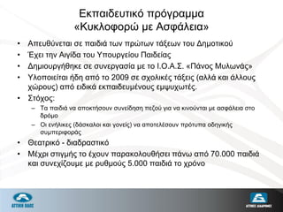 Εκπαιδευτικό πρόγραμμα
«Κυκλοφορώ με Ασφάλεια»
• Απευθύνεται σε παιδιά των πρώτων τάξεων του Δημοτικού
• Έχει την Αιγίδα του Υπουργείου Παιδείας
• Δημιουργήθηκε σε συνεργασία με το Ι.Ο.Α.Σ. «Πάνος Μυλωνάς»
• Υλοποιείται ήδη από το 2009 σε σχολικές τάξεις (αλλά και άλλους
χώρους) από ειδικά εκπαιδευμένους εμψυχωτές.
• Στόχος:
– Τα παιδιά να αποκτήσουν συνείδηση πεζού για να κινούνται με ασφάλεια στο
δρόμο
– Οι ενήλικες (δάσκαλοι και γονείς) να αποτελέσουν πρότυπα οδηγικής
συμπεριφοράς
• Θεατρικό - διαδραστικό
• Μέχρι στιγμής το έχουν παρακολουθήσει πάνω από 70.000 παιδιά
και συνεχίζουμε με ρυθμούς 5.000 παιδιά το χρόνο
 
